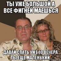 ты уже большой а все фигней маешься давай спать уже 10 вечера ты еще маленький.