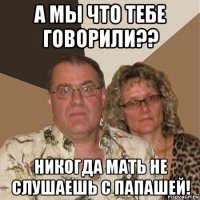 а мы что тебе говорили?? никогда мать не слушаешь с папашей!