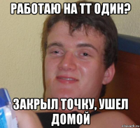 работаю на тт один? закрыл точку, ушел домой