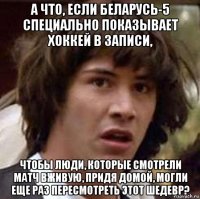 а что, если беларусь-5 специально показывает хоккей в записи, чтобы люди, которые смотрели матч вживую, придя домой, могли еще раз пересмотреть этот шедевр?