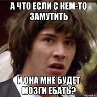 а что если с кем-то замутить и она мне будет мозги ебать?