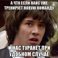 а что если найс уже тренирует новую команду и нас туранёт при удобном случае