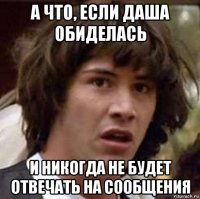 а что, если даша обиделась и никогда не будет отвечать на сообщения