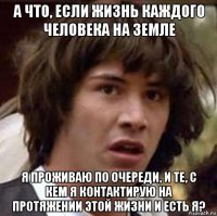 а что, если жизнь каждого человека на земле я проживаю по очереди, и те, с кем я контактирую на протяжении этой жизни и есть я?