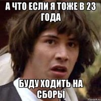 а что если я тоже в 23 года буду ходить на сборы