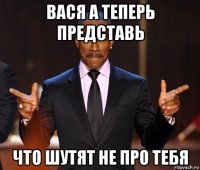 вася а теперь представь что шутят не про тебя