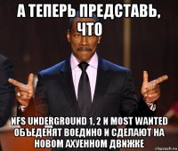 а теперь представь, что nfs underground 1, 2 и most wanted объеденят воедино и сделают на новом ахуенном движке