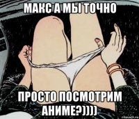 макс а мы точно просто посмотрим аниме?))))