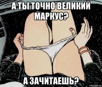 а ты точно великий маркус? а зачитаешь?