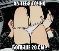 а у тебя точно больше 20 см?