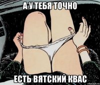 а у тебя точно есть вятский квас