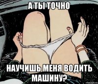 а ты точно научишь меня водить машину?