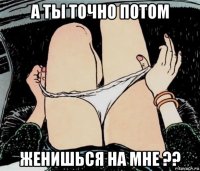 а ты точно потом женишься на мне ??