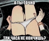 а ты точно три часа не кончишь?