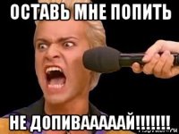 оставь мне попить не допивааааай!!!!!!!