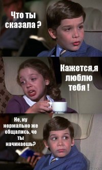 Что ты сказала ? Кажется,я люблю тебя ! Не, ну нормально же общались, че ты начинаешь?