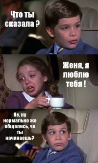 Что ты сказала ? Женя, я люблю тебя ! Не, ну нормально же общались, че ты начинаешь?