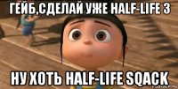 гейб,сделай уже half-life 3 ну хоть half-life sqack