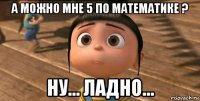 а можно мне 5 по математике ? ну... ладно...