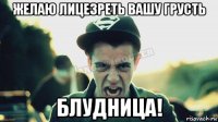 желаю лицезреть вашу грусть блудница!