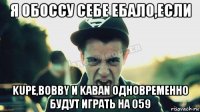 я обоссу себе ебало,если kupe,bobby и kaban одновременно будут играть на 059