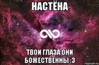 настёна твои глаза они божественны :3