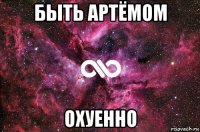 быть артёмом охуенно