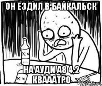 он ездил в байкальск на ауди а8 4.2 квааатро