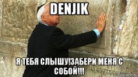 denjik я тебя слышу!забери меня с собой!!!