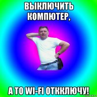 выключить компютер, а то wi-fi откключу!