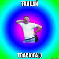 танцуй тварюга:з