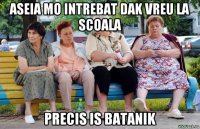 aseia mo intrebat dak vreu la scoala precis is batanik