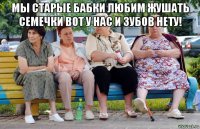 мы старые бабки любим жушать семечки вот у нас и зубов нету! 