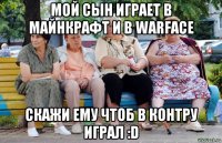 мой сын играет в майнкрафт и в warface скажи ему чтоб в контру играл :d