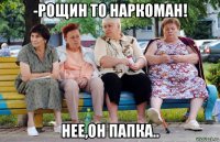 -рощин то наркоман! нее,он папка..