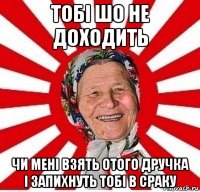 тобі шо не доходить чи мені взять отого дручка і запихнуть тобі в сраку