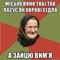 міську воно тобі так пасує як корові сідло а зайцю вим'я