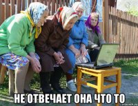  не отвечает она что то