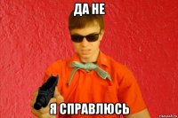 да не я справлюсь