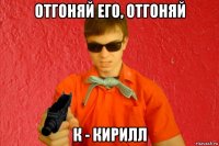 отгоняй его, отгоняй к - кирилл