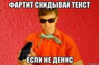 фартит скидывай текст если не денис