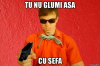 tu nu glumi asa cu sefa