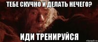 тебе скучно и делать нечего? иди тренируйся