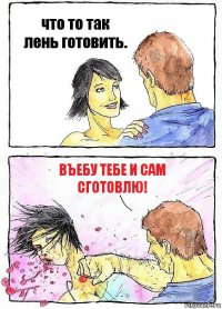 что то так лень готовить. въебу тебе и сам сготовлю!