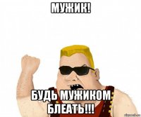 мужик! будь мужиком блеать!!!