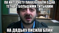 па интернету паказывали одна тетка с большими титьками на дядьку писила блин