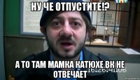 ну че отпустите!? а то там мамка катюхе вк не отвечает