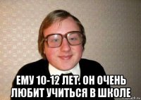  ему 10-12 лет. он очень любит учиться в школе