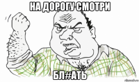 на дорогу смотри бл#ать