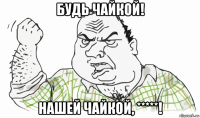 будь чайкой! нашей чайкой, *****!